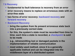 55
7.6 Recovery
 fundamental to fault tolerance is recovery from an error
 error recovery means to replace an erroneous state with an
error-free state
 two forms of error recovery: backward recovery and
forward recovery
 Backward Recovery
 bring the system from its present erroneous state back
into a previously correct state
 for this, the system’s state must be recorded from time to
time; each time a state is recorded, a checkpoint is said
to be made
 e.g., retransmitting lost or damaged packets in the
implementation of reliable communication
 most widely used method, since it is a generally
applicable method and can be integrated into the
middleware layer of a distributed system
 