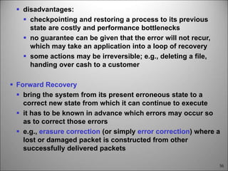 56
 disadvantages:
 checkpointing and restoring a process to its previous
state are costly and performance bottlenecks
 no guarantee can be given that the error will not recur,
which may take an application into a loop of recovery
 some actions may be irreversible; e.g., deleting a file,
handing over cash to a customer
 Forward Recovery
 bring the system from its present erroneous state to a
correct new state from which it can continue to execute
 it has to be known in advance which errors may occur so
as to correct those errors
 e.g., erasure correction (or simply error correction) where a
lost or damaged packet is constructed from other
successfully delivered packets
 