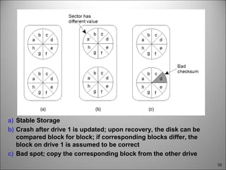 58
a) Stable Storage
b) Crash after drive 1 is updated; upon recovery, the disk can be
compared block for block; if corresponding blocks differ, the
block on drive 1 is assumed to be correct
c) Bad spot; copy the corresponding block from the other drive
 