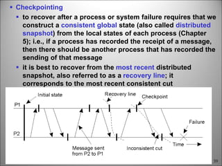 59
 Checkpointing
 to recover after a process or system failure requires that we
construct a consistent global state (also called distributed
snapshot) from the local states of each process (Chapter
5); i.e., if a process has recorded the receipt of a message,
then there should be another process that has recorded the
sending of that message
 it is best to recover from the most recent distributed
snapshot, also referred to as a recovery line; it
corresponds to the most recent consistent cut
 