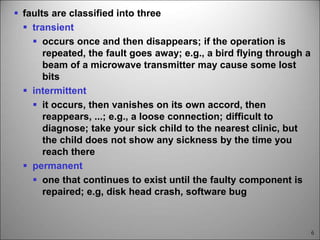 6
 faults are classified into three
 transient
 occurs once and then disappears; if the operation is
repeated, the fault goes away; e.g., a bird flying through a
beam of a microwave transmitter may cause some lost
bits
 intermittent
 it occurs, then vanishes on its own accord, then
reappears, ...; e.g., a loose connection; difficult to
diagnose; take your sick child to the nearest clinic, but
the child does not show any sickness by the time you
reach there
 permanent
 one that continues to exist until the faulty component is
repaired; e.g, disk head crash, software bug
 