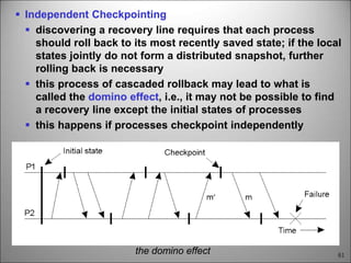 61
 Independent Checkpointing
 discovering a recovery line requires that each process
should roll back to its most recently saved state; if the local
states jointly do not form a distributed snapshot, further
rolling back is necessary
 this process of cascaded rollback may lead to what is
called the domino effect, i.e., it may not be possible to find
a recovery line except the initial states of processes
 this happens if processes checkpoint independently
the domino effect
 