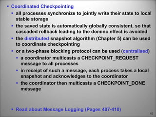 62
 Coordinated Checkpointing
 all processes synchronize to jointly write their state to local
stable storage
 the saved state is automatically globally consistent, so that
cascaded rollback leading to the domino effect is avoided
 the distributed snapshot algorithm (Chapter 5) can be used
to coordinate checkpointing
 or a two-phase blocking protocol can be used (centralised)
 a coordinator multicasts a CHECKPOINT_REQUEST
message to all processes
 in receipt of such a message, each process takes a local
snapshot and acknowledges to the coordinator
 the coordinator then multicasts a CHECKPOINT_DONE
message
 Read about Message Logging (Pages 407-410)
 