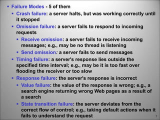 7
 Failure Modes - 5 of them
 Crash failure: a server halts, but was working correctly until
it stopped
 Omission failure: a server fails to respond to incoming
requests
 Receive omission: a server fails to receive incoming
messages; e.g., may be no thread is listening
 Send omission: a server fails to send messages
 Timing failure: a server's response lies outside the
specified time interval; e.g., may be it is too fast over
flooding the receiver or too slow
 Response failure: the server's response is incorrect
 Value failure: the value of the response is wrong; e.g., a
search engine returning wrong Web pages as a result of
a search
 State transition failure: the server deviates from the
correct flow of control; e.g., taking default actions when it
fails to understand the request
 