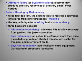8
 Arbitrary failure (or Byzantine failure): a server may
produce arbitrary responses at arbitrary times; most
serious
 Failure Masking by Redundancy
 to be fault tolerant, the system tries to hide the occurrence
of failures from other processes - masking
 the key technique for masking faults is redundancy
 three kinds are possible
 information redundancy; add extra bits to allow recovery
from garbled bits (error correction)
 time redundancy: an action is performed more than once
if needed; e.g., redo an aborted transaction; useful for
transient and intermittent faults
 physical redundancy: add (replicate) extra equipment
(hardware) or processes (software)
 
