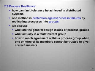 9
7.2 Process Resilience
 how can fault tolerance be achieved in distributed
systems
 one method is protection against process failures by
replicating processes into groups
 we discuss
 what are the general design issues of process groups
 what actually is a fault tolerant group
 how to reach agreement within a process group when
one or more of its members cannot be trusted to give
correct answers
 