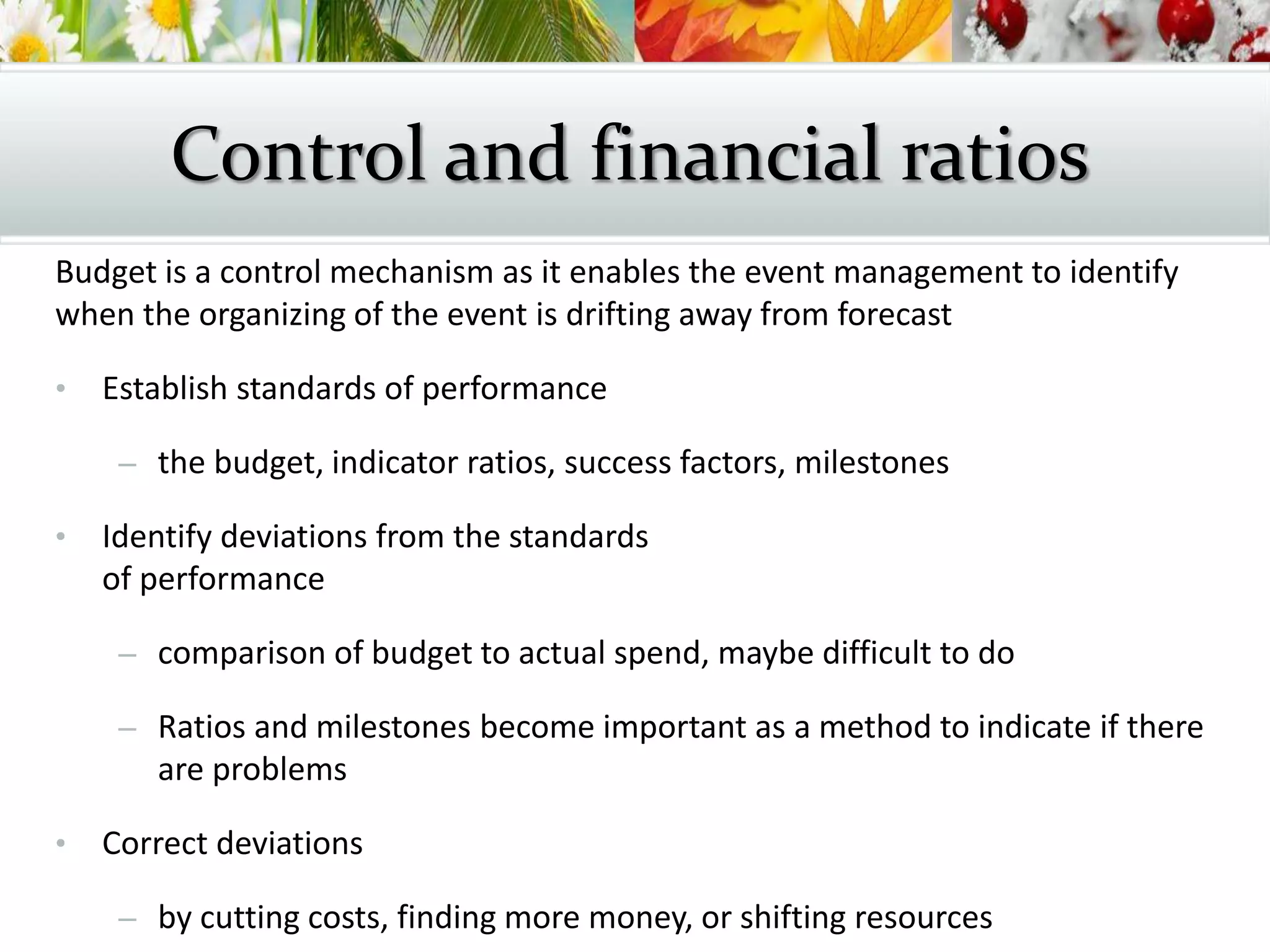 Budget is a control mechanism as it enables the event management to identify
when the organizing of the event is drifting away from forecast
• Establish standards of performance
– the budget, indicator ratios, success factors, milestones
• Identify deviations from the standards
of performance
– comparison of budget to actual spend, maybe difficult to do
– Ratios and milestones become important as a method to indicate if there
are problems
• Correct deviations
– by cutting costs, finding more money, or shifting resources
Control and financial ratios
 