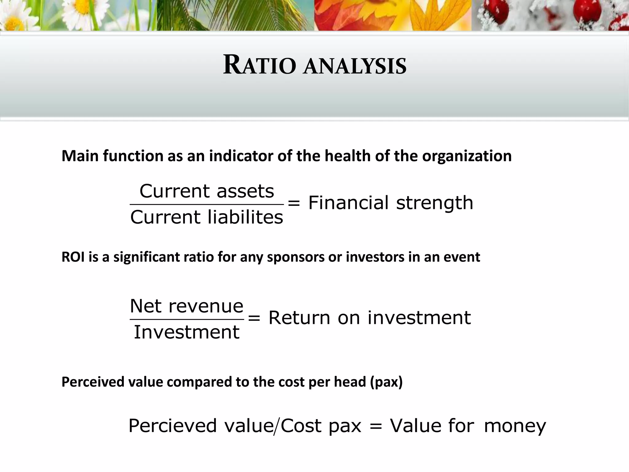 RATIO ANALYSIS
Main function as an indicator of the health of the organization
ROI is a significant ratio for any sponsors or investors in an event
Perceived value compared to the cost per head (pax)
Current assets
= Financial strength
Current liabilites
Net revenue
= Return on investment
Investment
Percieved value Cost pax = Value for money
 