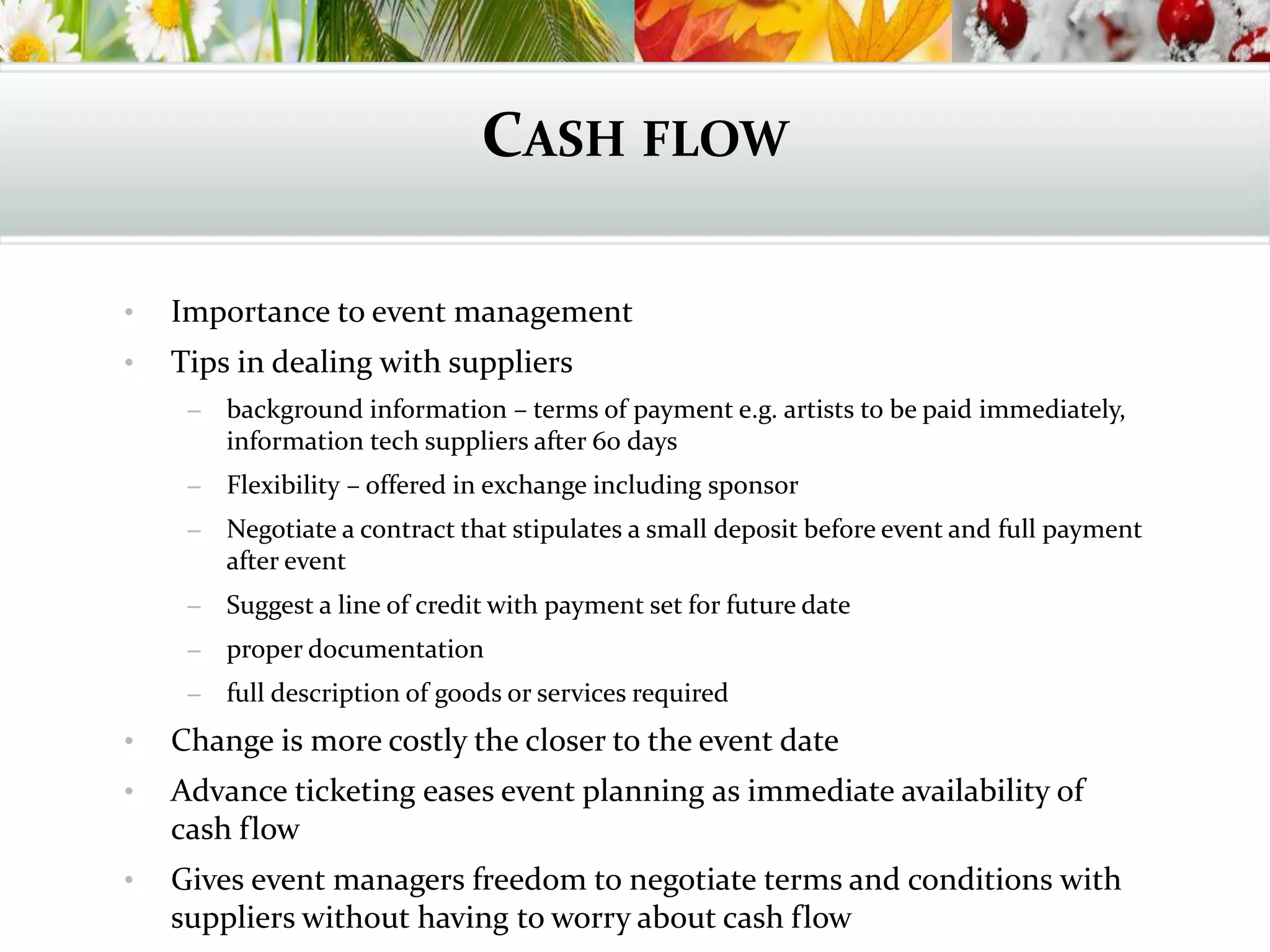 CASH FLOW
• Importance to event management
• Tips in dealing with suppliers
– background information – terms of payment e.g. artists to be paid immediately,
information tech suppliers after 60 days
– Flexibility – offered in exchange including sponsor
– Negotiate a contract that stipulates a small deposit before event and full payment
after event
– Suggest a line of credit with payment set for future date
– proper documentation
– full description of goods or services required
• Change is more costly the closer to the event date
• Advance ticketing eases event planning as immediate availability of
cash flow
• Gives event managers freedom to negotiate terms and conditions with
suppliers without having to worry about cash flow
 