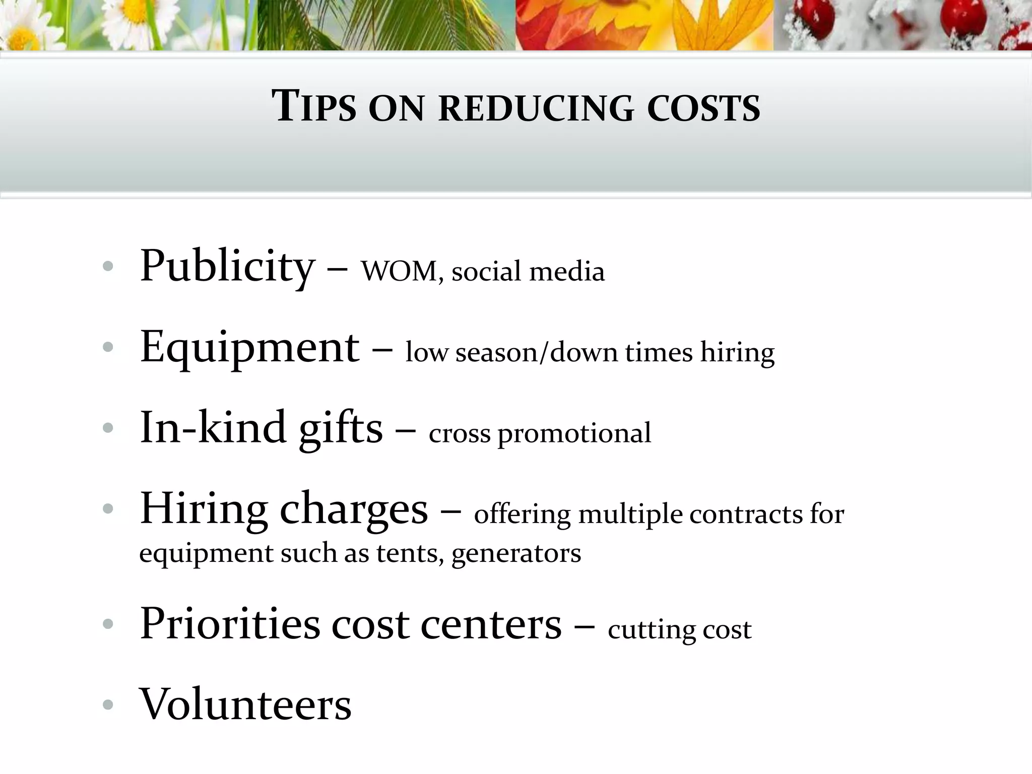 TIPS ON REDUCING COSTS
• Publicity – WOM, social media
• Equipment – low season/down times hiring
• In-kind gifts – cross promotional
• Hiring charges – offering multiple contracts for
equipment such as tents, generators
• Priorities cost centers – cutting cost
• Volunteers
 