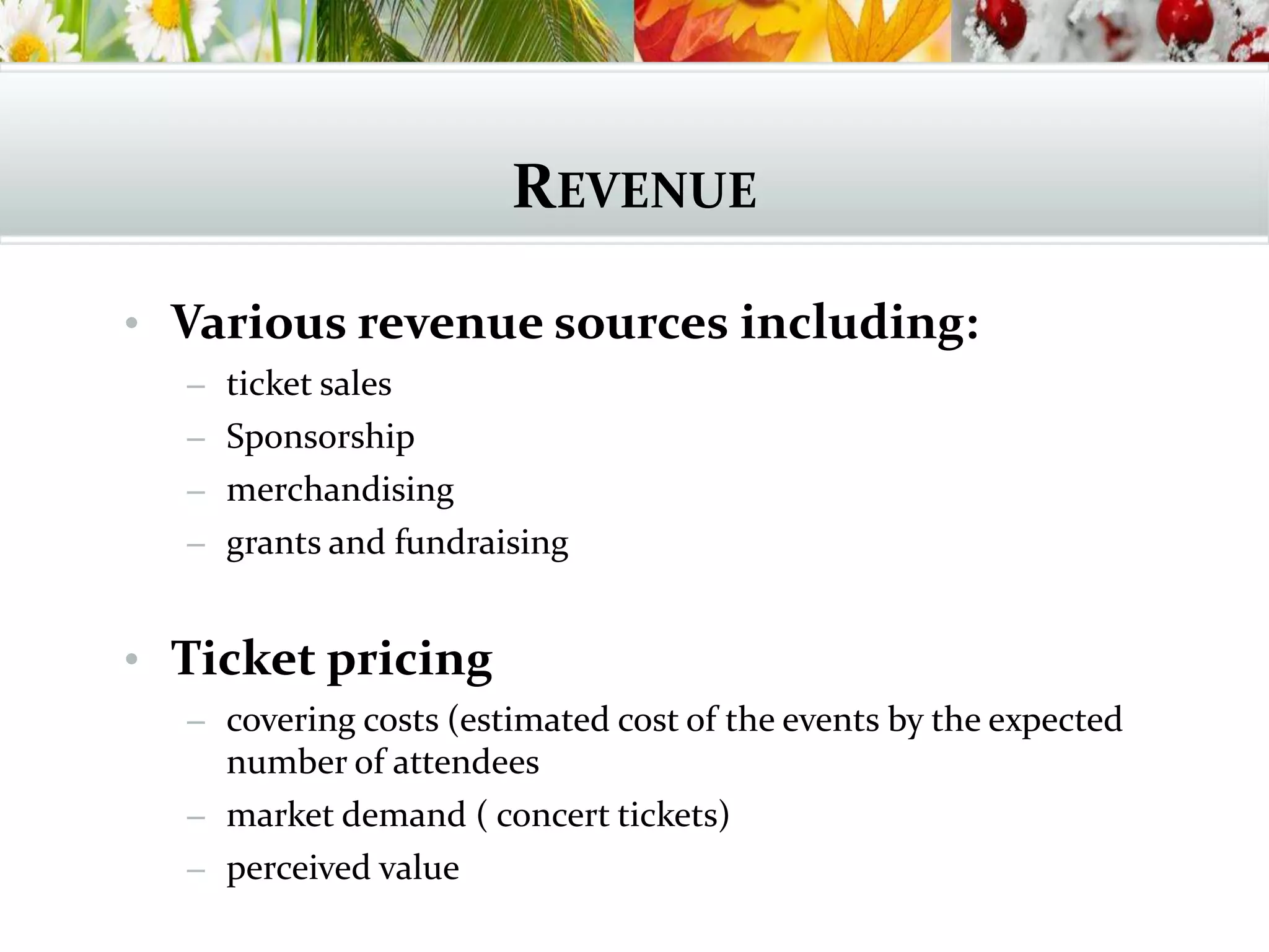 REVENUE
• Various revenue sources including:
– ticket sales
– Sponsorship
– merchandising
– grants and fundraising
• Ticket pricing
– covering costs (estimated cost of the events by the expected
number of attendees
– market demand ( concert tickets)
– perceived value
 