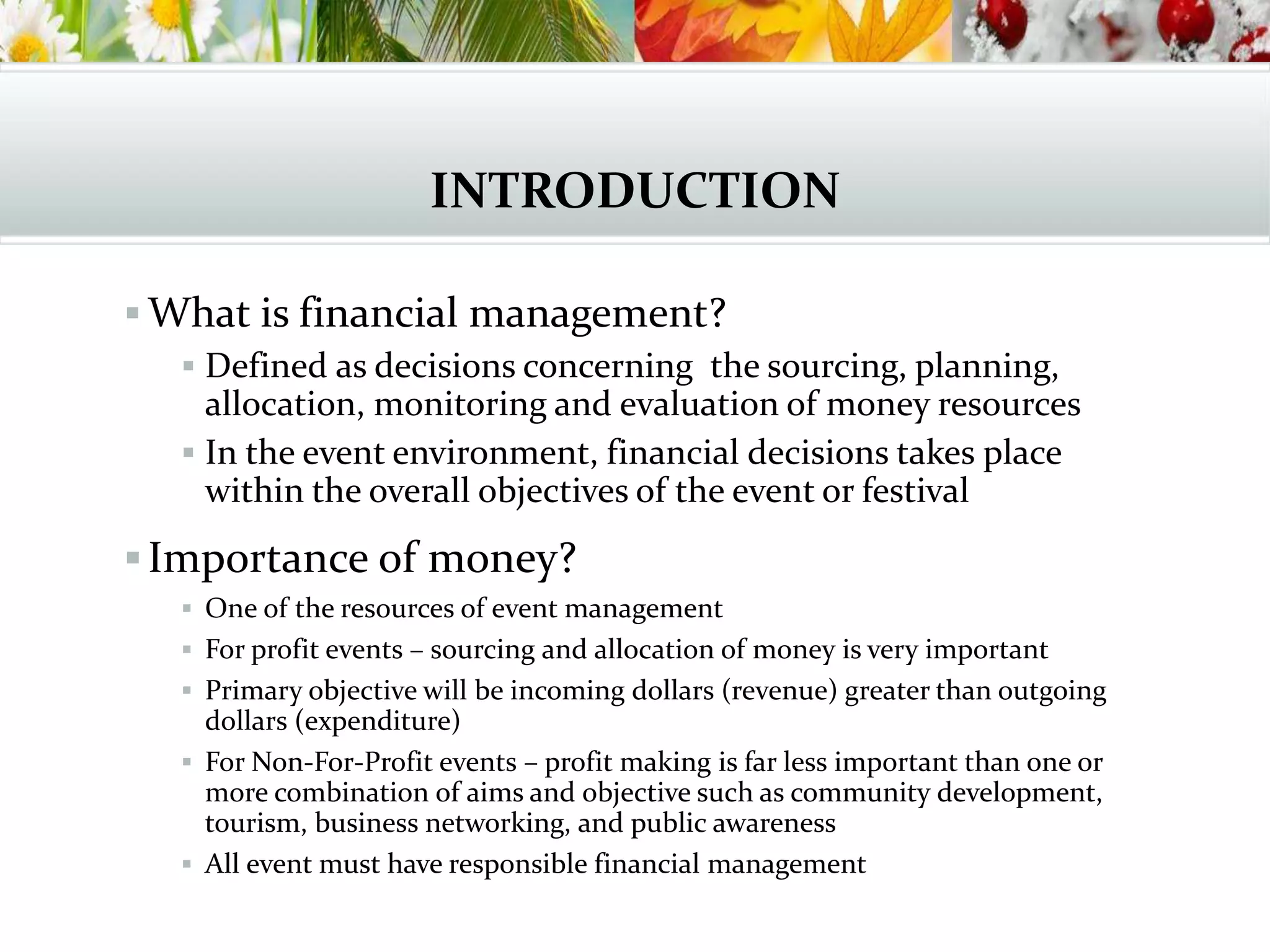INTRODUCTION
 What is financial management?
 Defined as decisions concerning the sourcing, planning,
allocation, monitoring and evaluation of money resources
 In the event environment, financial decisions takes place
within the overall objectives of the event or festival
Importance of money?
 One of the resources of event management
 For profit events – sourcing and allocation of money is very important
 Primary objective will be incoming dollars (revenue) greater than outgoing
dollars (expenditure)
 For Non-For-Profit events – profit making is far less important than one or
more combination of aims and objective such as community development,
tourism, business networking, and public awareness
 All event must have responsible financial management
 