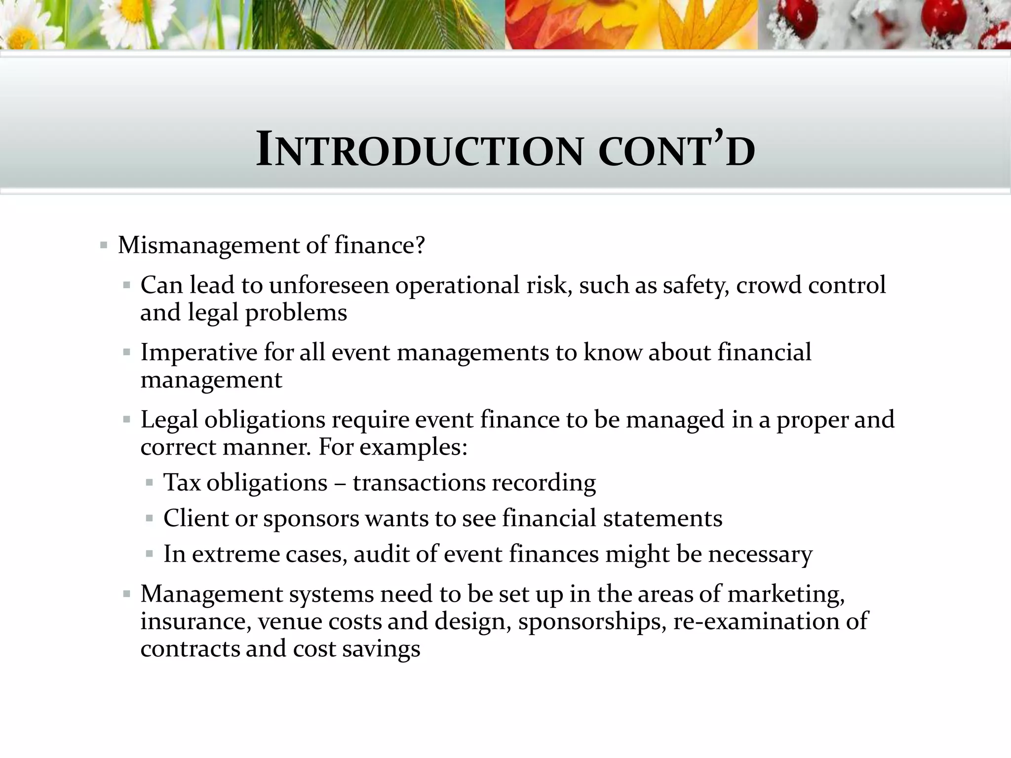 INTRODUCTION CONT’D
 Mismanagement of finance?
 Can lead to unforeseen operational risk, such as safety, crowd control
and legal problems
 Imperative for all event managements to know about financial
management
 Legal obligations require event finance to be managed in a proper and
correct manner. For examples:
 Tax obligations – transactions recording
 Client or sponsors wants to see financial statements
 In extreme cases, audit of event finances might be necessary
 Management systems need to be set up in the areas of marketing,
insurance, venue costs and design, sponsorships, re-examination of
contracts and cost savings
 