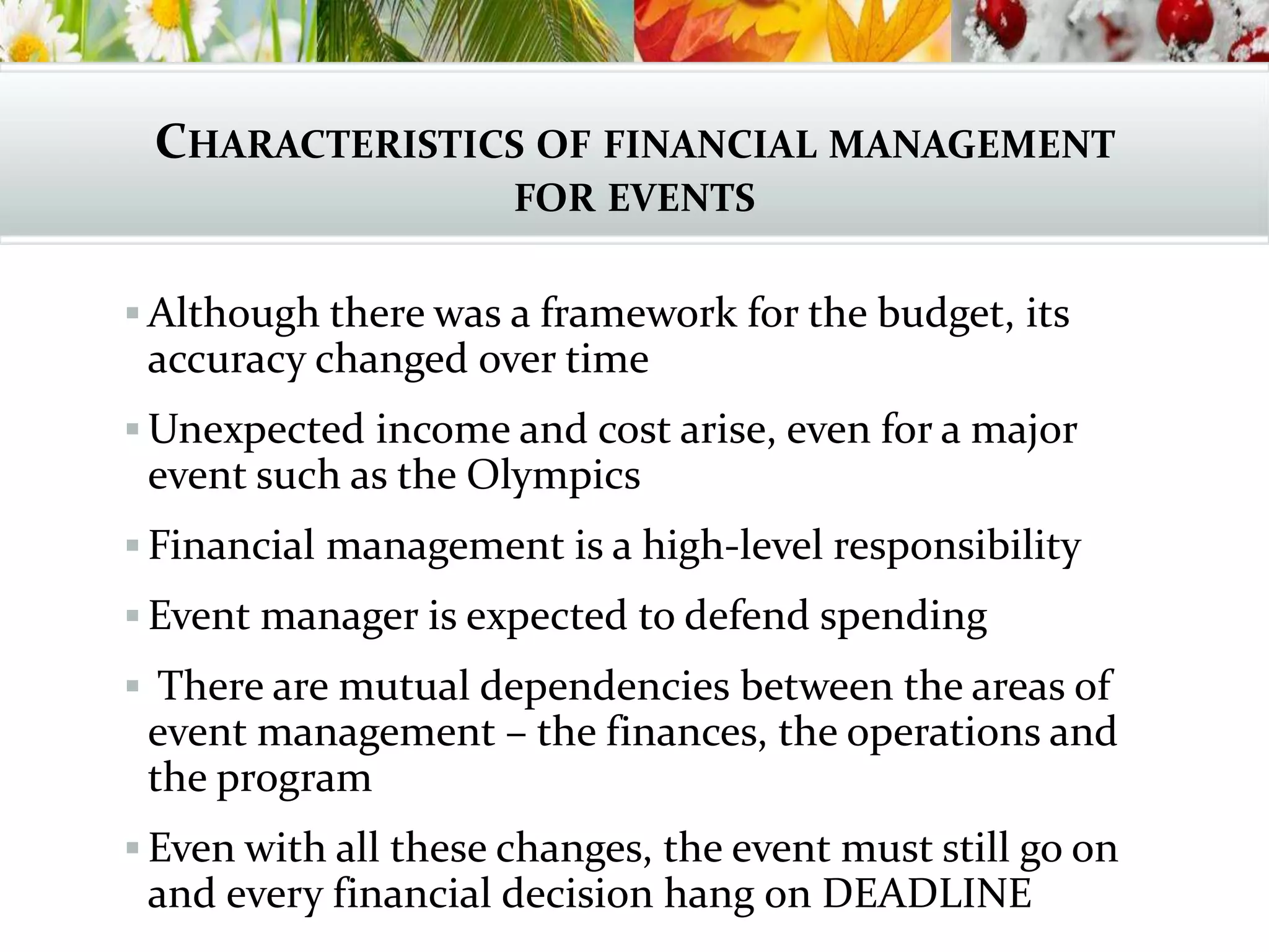 CHARACTERISTICS OF FINANCIAL MANAGEMENT
FOR EVENTS
 Although there was a framework for the budget, its
accuracy changed over time
 Unexpected income and cost arise, even for a major
event such as the Olympics
 Financial management is a high-level responsibility
 Event manager is expected to defend spending
 There are mutual dependencies between the areas of
event management – the finances, the operations and
the program
 Even with all these changes, the event must still go on
and every financial decision hang on DEADLINE
 