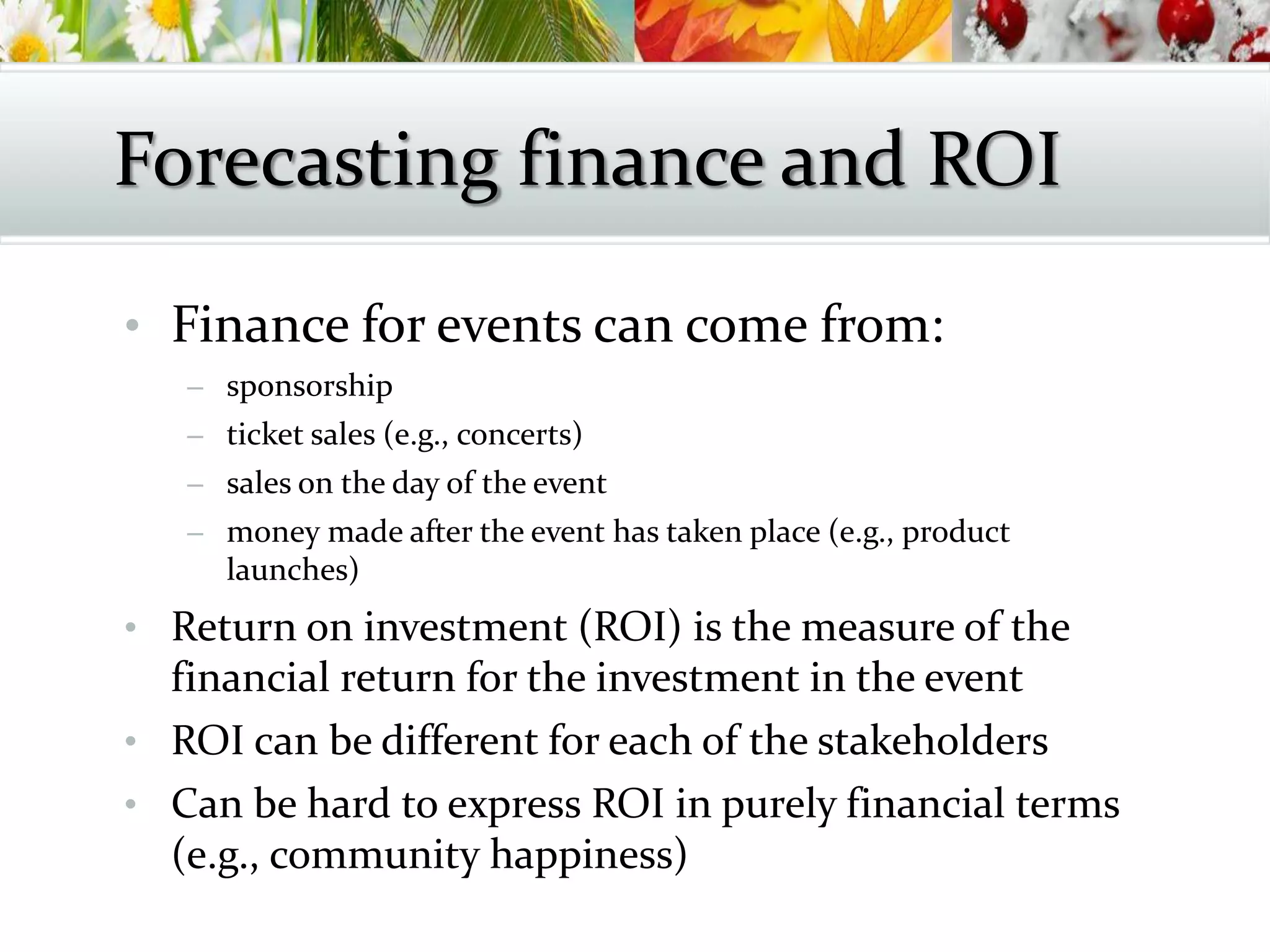 • Finance for events can come from:
– sponsorship
– ticket sales (e.g., concerts)
– sales on the day of the event
– money made after the event has taken place (e.g., product
launches)
• Return on investment (ROI) is the measure of the
financial return for the investment in the event
• ROI can be different for each of the stakeholders
• Can be hard to express ROI in purely financial terms
(e.g., community happiness)
Forecasting finance and ROI
 