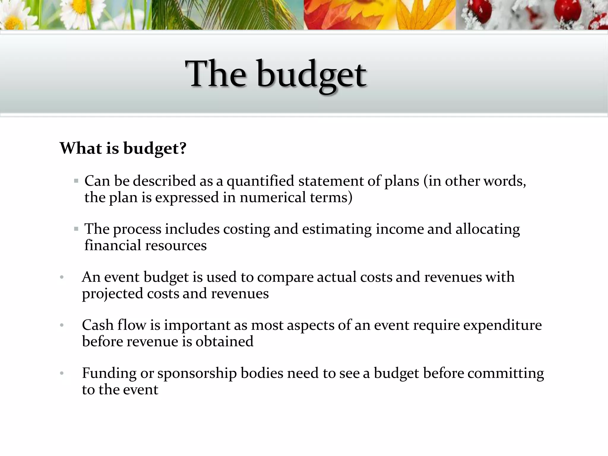 What is budget?
 Can be described as a quantified statement of plans (in other words,
the plan is expressed in numerical terms)
 The process includes costing and estimating income and allocating
financial resources
• An event budget is used to compare actual costs and revenues with
projected costs and revenues
• Cash flow is important as most aspects of an event require expenditure
before revenue is obtained
• Funding or sponsorship bodies need to see a budget before committing
to the event
The budget
 