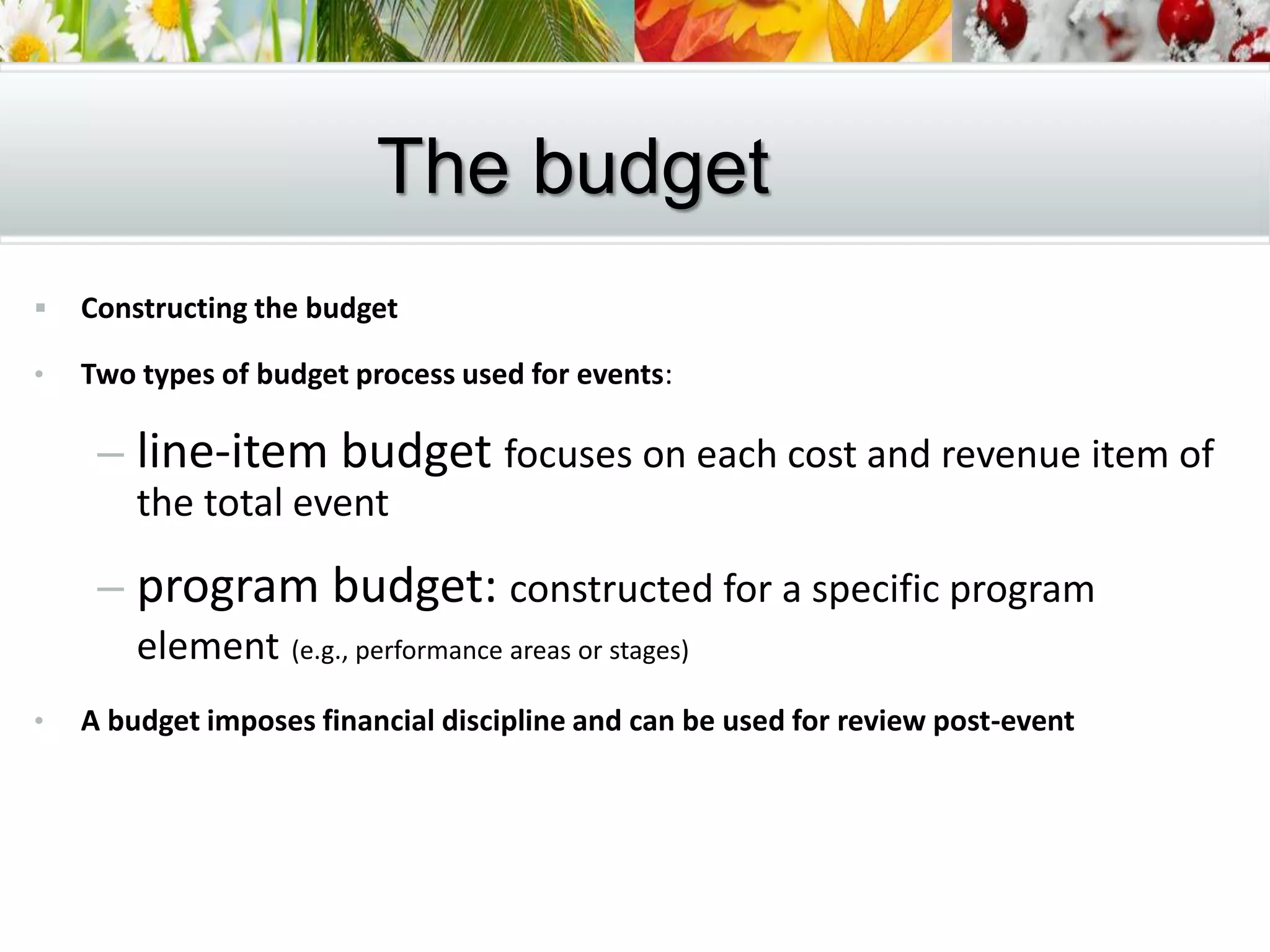  Constructing the budget
• Two types of budget process used for events:
– line-item budget focuses on each cost and revenue item of
the total event
– program budget: constructed for a specific program
element (e.g., performance areas or stages)
• A budget imposes financial discipline and can be used for review post-event
The budget
 