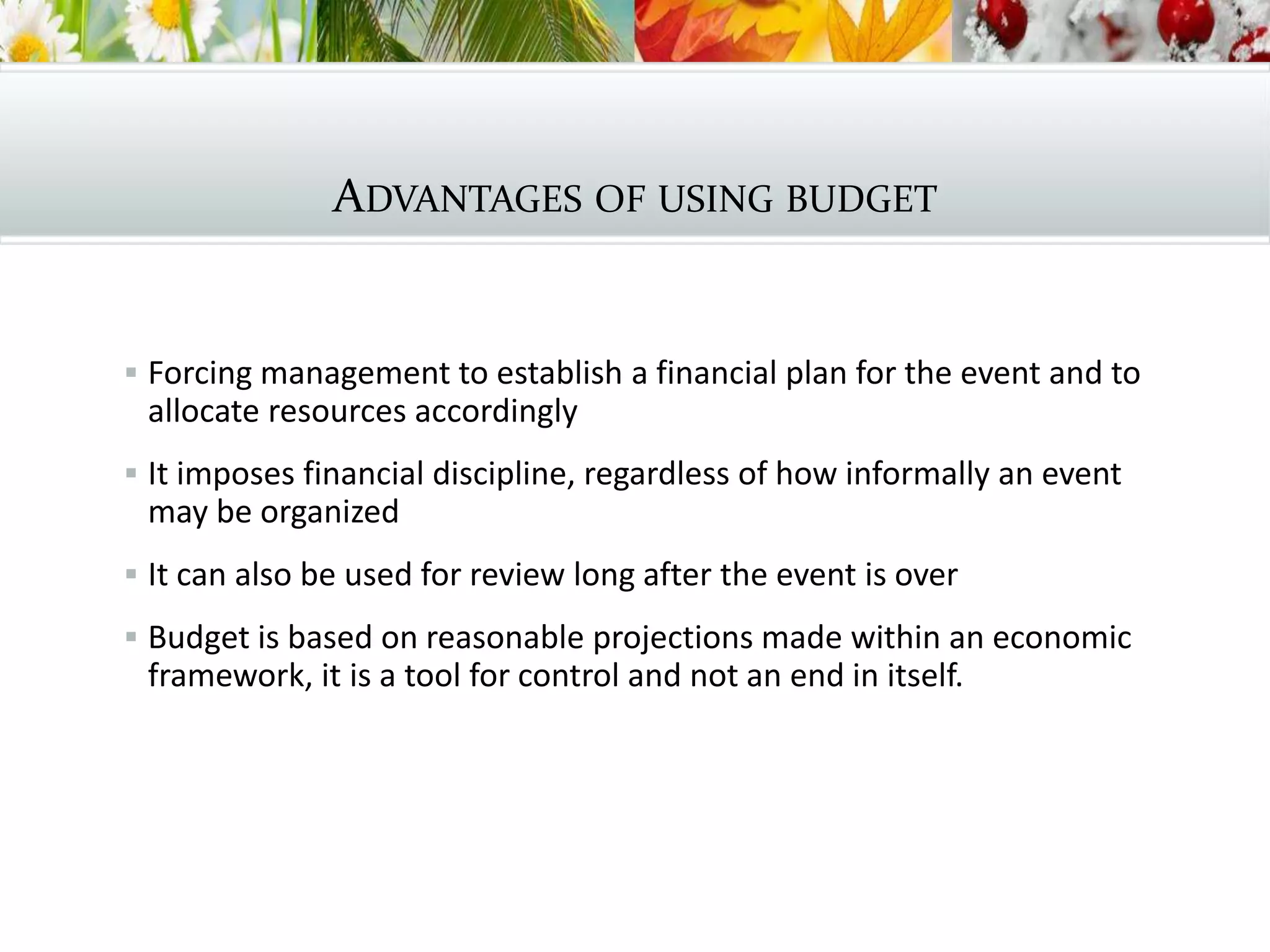 ADVANTAGES OF USING BUDGET
 Forcing management to establish a financial plan for the event and to
allocate resources accordingly
 It imposes financial discipline, regardless of how informally an event
may be organized
 It can also be used for review long after the event is over
 Budget is based on reasonable projections made within an economic
framework, it is a tool for control and not an end in itself.
 