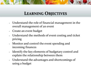 LEARNING OBJECTIVES
 Understand the role of financial management in the
overall management of an event
 Create an event budget
 Understand the methods of event costing and ticket
pricing
 Monitor and control the event spending and
incoming finances
 Identify the key elements of budgetary control and
explain the relationship between them
 Understand the advantages and shortcomings of
using a budget
 