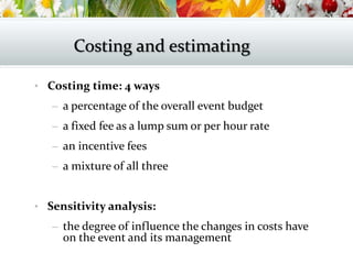 • Costing time: 4 ways
– a percentage of the overall event budget
– a fixed fee as a lump sum or per hour rate
– an incentive fees
– a mixture of all three
• Sensitivity analysis:
– the degree of influence the changes in costs have
on the event and its management
Costing and estimating
 