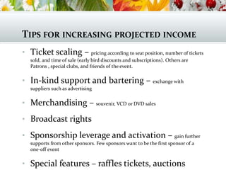 TIPS FOR INCREASING PROJECTED INCOME
• Ticket scaling – pricing according to seat position, number of tickets
sold, and time of sale (early bird discounts and subscriptions). Others are
Patrons , special clubs, and friends of the event.
• In-kind support and bartering – exchange with
suppliers such as advertising
• Merchandising – souvenir, VCD or DVD sales
• Broadcast rights
• Sponsorship leverage and activation – gain further
supports from other sponsors. Few sponsors want to be the first sponsor of a
one-off event
• Special features – raffles tickets, auctions
 