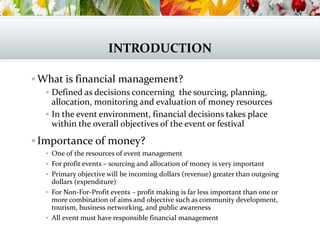 INTRODUCTION
 What is financial management?
 Defined as decisions concerning the sourcing, planning,
allocation, monitoring and evaluation of money resources
 In the event environment, financial decisions takes place
within the overall objectives of the event or festival
Importance of money?
 One of the resources of event management
 For profit events – sourcing and allocation of money is very important
 Primary objective will be incoming dollars (revenue) greater than outgoing
dollars (expenditure)
 For Non-For-Profit events – profit making is far less important than one or
more combination of aims and objective such as community development,
tourism, business networking, and public awareness
 All event must have responsible financial management
 