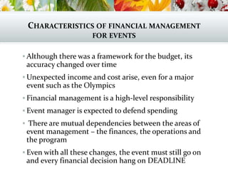 CHARACTERISTICS OF FINANCIAL MANAGEMENT
FOR EVENTS
 Although there was a framework for the budget, its
accuracy changed over time
 Unexpected income and cost arise, even for a major
event such as the Olympics
 Financial management is a high-level responsibility
 Event manager is expected to defend spending
 There are mutual dependencies between the areas of
event management – the finances, the operations and
the program
 Even with all these changes, the event must still go on
and every financial decision hang on DEADLINE
 