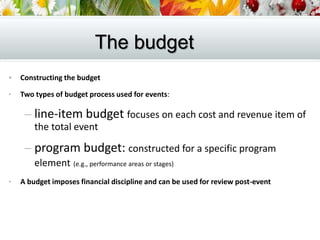  Constructing the budget
• Two types of budget process used for events:
– line-item budget focuses on each cost and revenue item of
the total event
– program budget: constructed for a specific program
element (e.g., performance areas or stages)
• A budget imposes financial discipline and can be used for review post-event
The budget
 