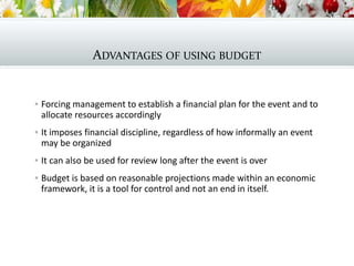 ADVANTAGES OF USING BUDGET
 Forcing management to establish a financial plan for the event and to
allocate resources accordingly
 It imposes financial discipline, regardless of how informally an event
may be organized
 It can also be used for review long after the event is over
 Budget is based on reasonable projections made within an economic
framework, it is a tool for control and not an end in itself.
 