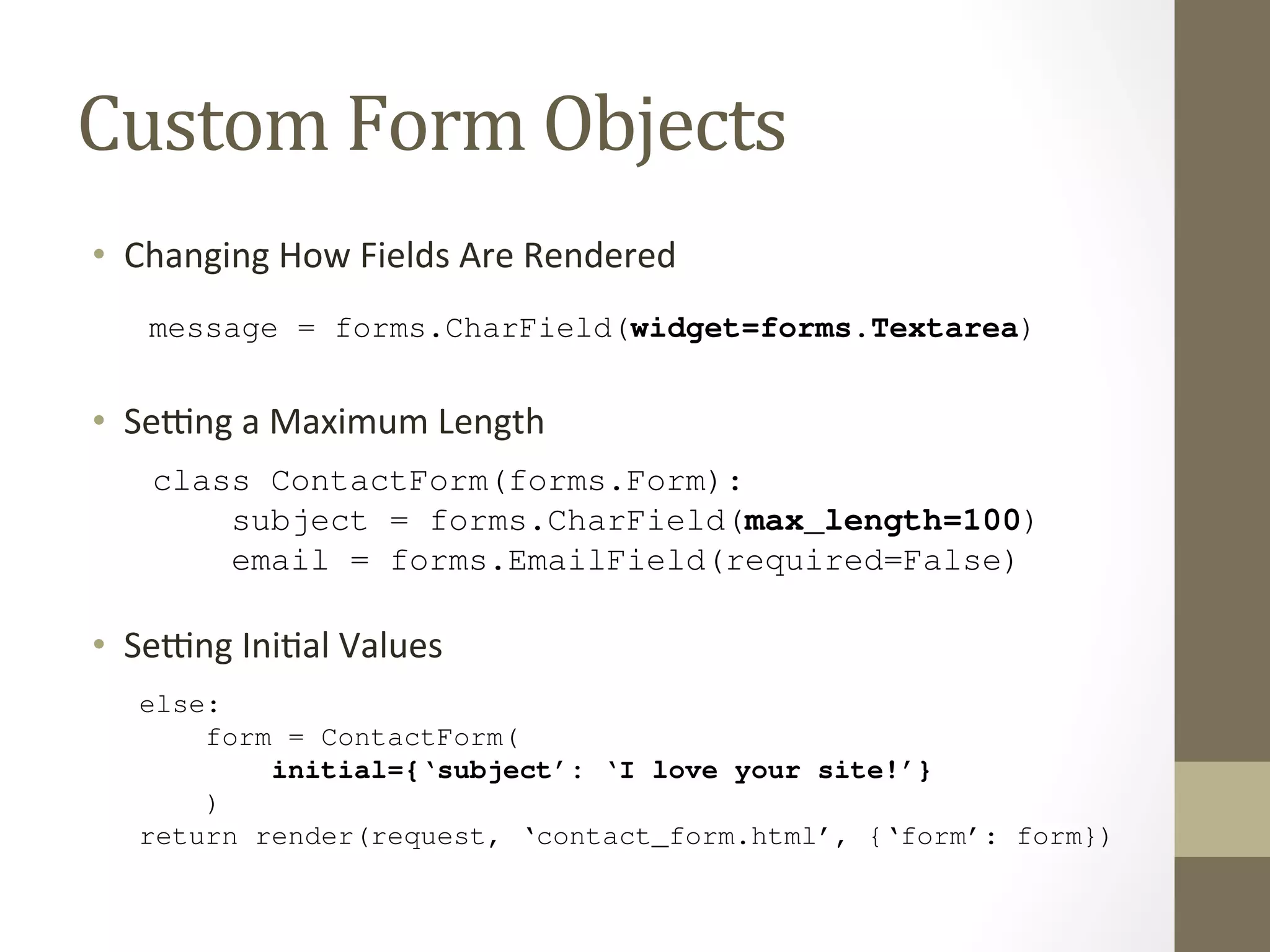 message = forms.CharField(widget=forms.Textarea) 
Think of the Field classes as representing validation logic, while widgets represent 8.9 Setting a Maximum Length 
As an improvement to this form, let’s add an initial value for the subject field: "I power of suggestion can’t hurt.) To do this, we can use the initial argument when An optional min_length argument is also available. 
Custom 
Form 
Objects 
8.10 Setting Initial Values 
Django Book Documentation, Release 0.1 
As an improvement to this form, let’s add an initial value for the subject field: "I love your site!" power • Changing 
of suggestion How 
can’t Fields 
hurt.) To Are 
do this, Rendered 
we can use the initial argument when we create a Form instance: 
def contact(request): 
One of the most common validation needs is to check that a field is of a certain size. improve our ContactForm to limit the subject to 100 characters. To do that, just CharField, like this: 
from django import forms 
email = forms.EmailField(required=False) 
message = forms.CharField(widget=forms.Textarea) 
if request.method == ‘POST’: 
form = ContactForm(request.POST) 
if form.is_valid(): 
The forms framework separates out the presentation logic for each field into a set of widgets. Each default • SeOwidget, ng 
a 
but Maximum 
you can easily Length 
override the default, or provide a custom widget of your own. 
cd = form.cleaned_data 
Think class of the Field ContactForm(send_classes mail( 
as representing forms.validation Form): 
logic, while widgets represent presentation subject cd[’= subject’], 
forms.CharField(max_length=100) 
cd[’message’], 
email 8.9 Setting a cd.= Maximum get(‘forms.email’, EmailField(‘noreply@required=example.com‘), 
False) 
message [‘siteowner@= forms.example.CharField(Length 
com‘], 
widget=forms.Textarea) 
• SeOng 
Ini@al 
Values 
) 
return HttpResponseRedirect(‘/contact/thanks/’) 
An optional min_length argument is also available. 
One of else: 
the most common validation needs is to check that a field is of a certain size. For good improve our form ContactForm = ContactForm( 
to limit the subject to 100 characters. To do that, just supply a max_CharField, 8.10 like Setting initial={‘this: 
subject’: Initial Values 
‘I love your site!’} 
) 
from django import forms 
return render(request, ‘contact_form.html’, {‘form’: form}) 
Now, class the subject ContactForm(field will be forms.displayed Form): 
prepopulated with that kind statement. 
Note that subject there is a difference = forms.between CharField(passing initial max_data length=and passing 100) 
data that binds the form. The biggest difference 
is that if you’re just passing initial data, then the form will be unbound, which means it won’t have any error messages. 
 