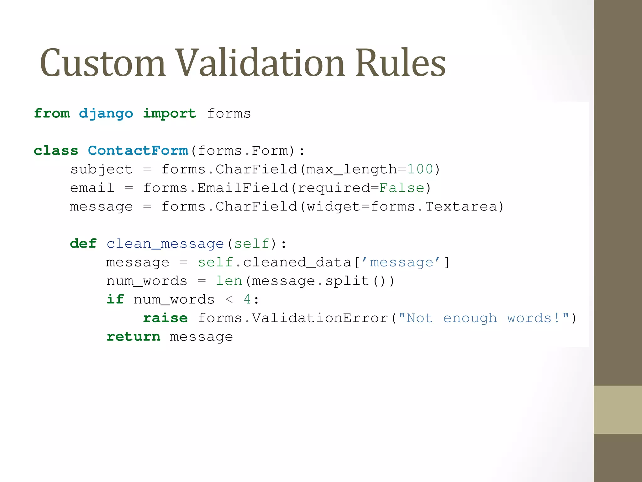 There are a number of ways to hook custom validation into a Django form. If our rule is again and again, we can create a custom field type. Most custom validations are one-off tied Custom 
directly to the Form Validation 
class. 
Rules 
We want additional validation on the message field, so we add a clean_message() method from django import forms 
class ContactForm(forms.Form): 
subject = forms.CharField(max_length=100) 
email = forms.EmailField(required=False) 
message = forms.CharField(widget=forms.Textarea) 
def clean_message(self): 
message = self.cleaned_data[’message’] 
num_words = len(message.split()) 
if num_words < 4: 
raise forms.ValidationError("Not enough words!") 
return message 
Django’s form system automatically looks for any method whose name starts with clean_ of a field. If any such method exists, it’s called during validation. 
Specifically, the clean_message() method will be called after the default validation logic case, the validation logic for a required CharField). Because the field data has already we pull it out of self.cleaned_data. Also, we don’t have to worry about checking non-empty; that’s done by the default validator. 
 