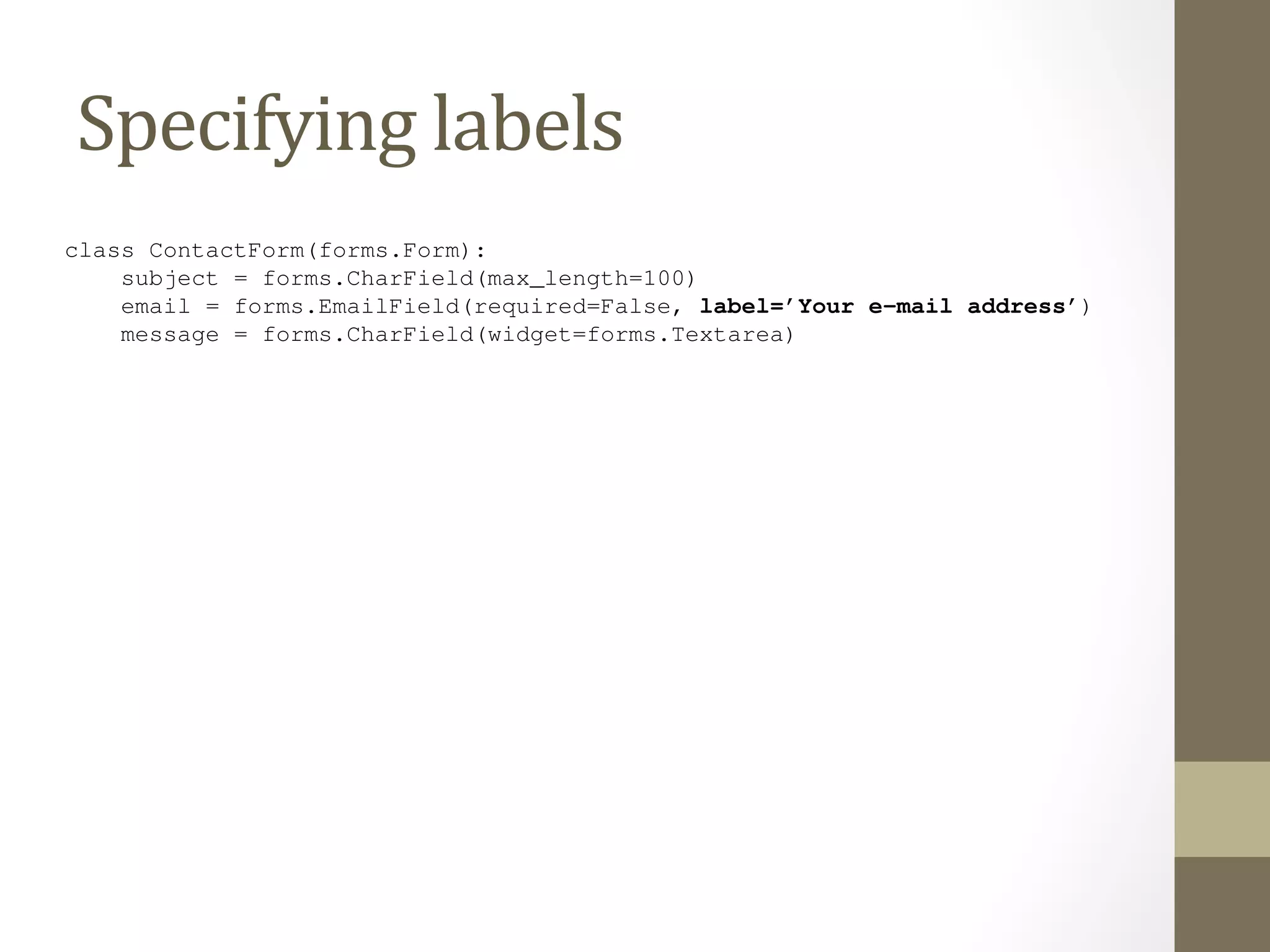 8.12 Specifying labels 
By and Specifying 
default, the labels on Django’s auto-capitalizing the first letter – so the labels 
generated form HTML are created by replacing underscores with spaces 
label for the email field is "Email". (Sound familiar? It’s the same simple 
algorithm that Django’s models use to calculate default verbose_name values for fields. We covered this in Chapter 
5.) 
But, as with Django’s models, we can customize the label for a given field. Just use label, like so: 
class ContactForm(forms.Form): 
subject = forms.CharField(max_length=100) 
email = forms.EmailField(required=False, label=’Your e-mail address’) 
message = forms.CharField(widget=forms.Textarea) 
8.11. Custom Validation Rules 119 
 
