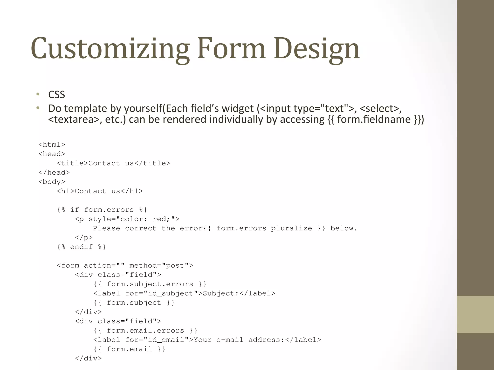 font-size: 10px; 
margin: 0 0 3px; 
padding: 4px 5px; 
} 
Customizing 
Form 
Design 
</style> 
While it’s convenient to have our form’s HTML generated for us, in many cases you’ll want to override the default 
rendering. {{ form.as_table }} and friends are useful shortcuts while you develop your application, but ev-erything 
find yourself doing this. 
Each field’s widget (<input type="text">, <select>, <textarea>, etc.) can be rendered individually by 
accessing {{ form.fieldname }} in the template, and any errors associated with a field are available as {{ 
form.fieldname.errors }}. With this in mind, we can construct a custom template for our contact form with 
the following template code: 
<html> 
<head> 
• CSS 
• Do 
about the way a form is displayed can be overridden, mostly within the template itself, and you’ll probably 
template 
by 
yourself(Each 
field’s 
widget 
(<input 
type="text">, 
<select>, 
<textarea>, 
etc.) 
can 
be 
rendered 
individually 
by 
accessing 
{{ 
form.fieldname 
}}) 
<title>Contact us</title> 
</head> 
<body> 
<h1>Contact us</h1> 
{% if form.errors %} 
<p style="color: red;"> 
Please correct the error{{ form.errors|pluralize }} below. 
</p> 
{% endif %} 
<form action="" method="post"> 
<div class="field"> 
{{ form.subject.errors }} 
<label for="id_subject">Subject:</label> 
{{ form.subject }} 
</div> 
<div class="field"> 
{{ form.email.errors }} 
<label for="id_email">Your e-mail address:</label> 
{{ form.email }} 
</div> 
