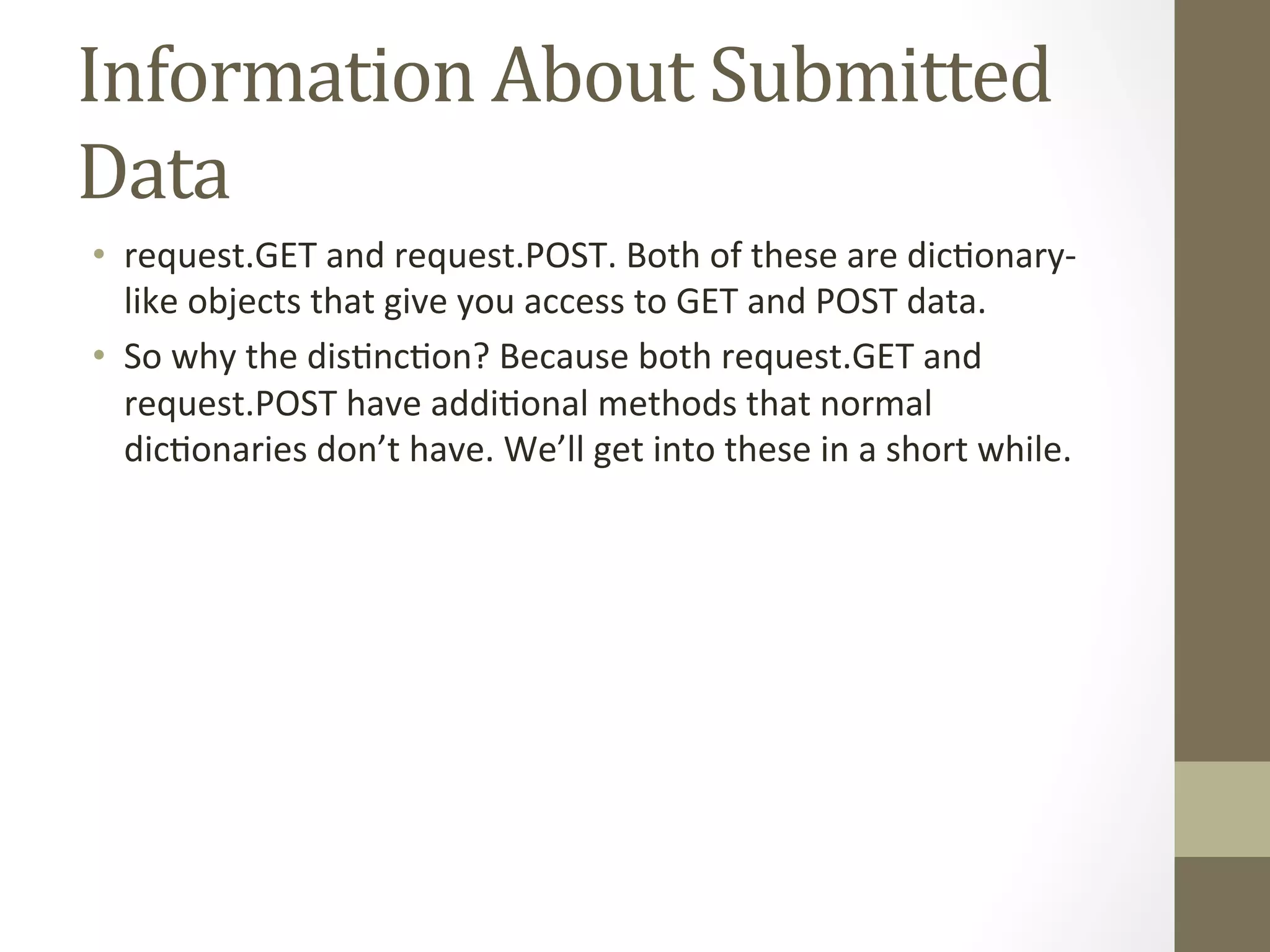 Information 
About 
Submitted 
Data 
• request.GET 
and 
request.POST. 
Both 
of 
these 
are 
dic@onary-­‐ 
like 
objects 
that 
give 
you 
access 
to 
GET 
and 
POST 
data. 
• So 
why 
the 
dis@nc@on? 
Because 
both 
request.GET 
and 
request.POST 
have 
addi@onal 
methods 
that 
normal 
dic@onaries 
don’t 
have. 
We’ll 
get 
into 
these 
in 
a 
short 
while. 
 