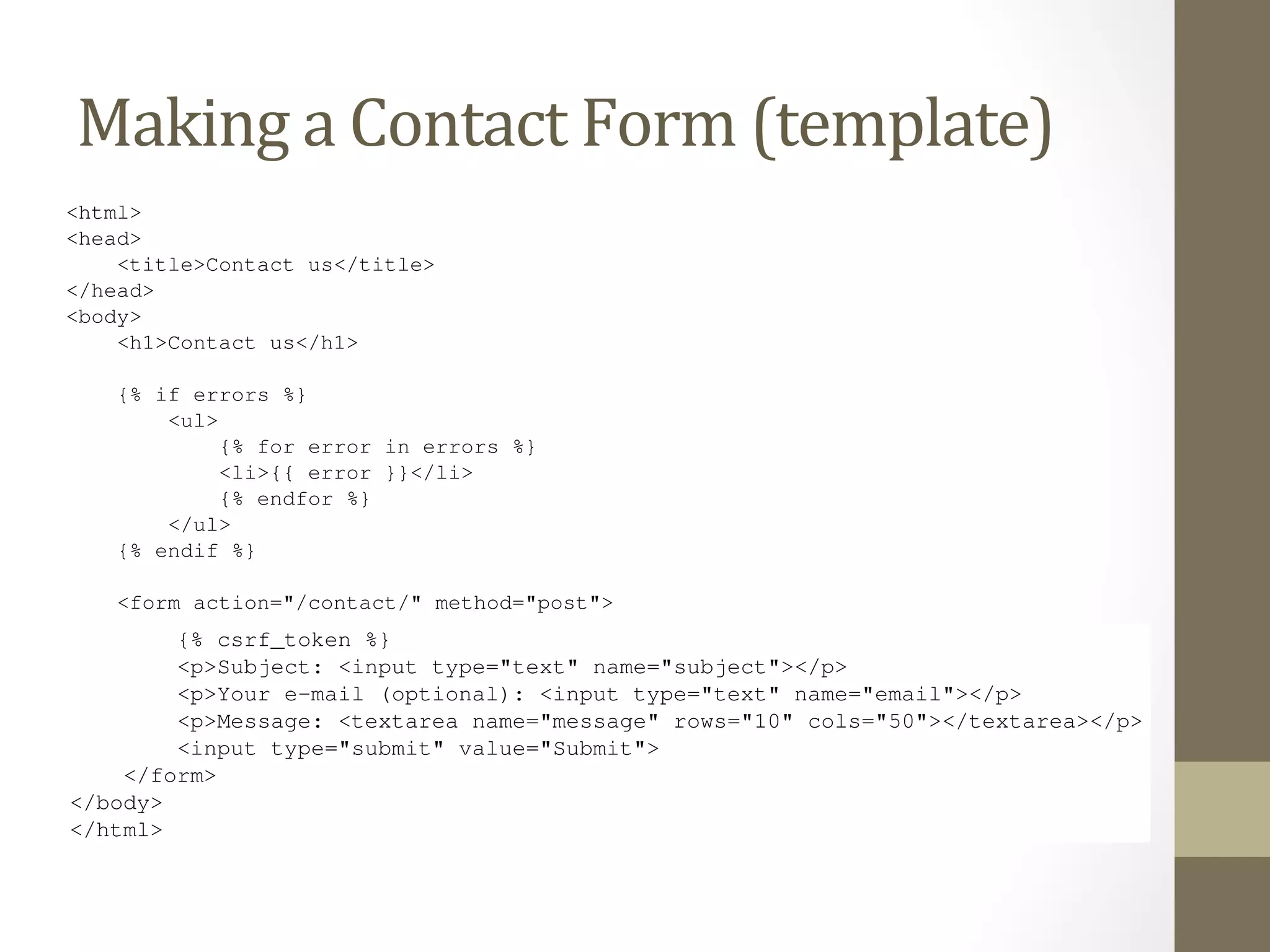 simple: just a single field, ’q’. Because it’s so simple, we didn’t even use Django’s form library to deal with it. 
But more complex forms call for more complex treatment – and now we’ll develop something more complex: a site 
contact form. 
This Making 
will be a form that lets a 
site Contact 
users submit a bit of feedback, along with an form is submitted and the data is validated, we’ll automatically Form 
send the (message template) 
optional e-mail return address. After the 
via e-mail to the site staff. 
We’ll start with our template, contact_form.html. 
<html> 
<head> 
<title>Contact us</title> 
</head> 
<body> 
<h1>Contact us</h1> 
{% if errors %} 
<ul> 
{% for error in errors %} 
<li>{{ error }}</li> 
{% endfor %} 
</ul> 
Django Book Documentation, Release 0.1 
{% endif %} 
<form action="/contact/" method="post"> 
{% csrf_token %} 
<p>Subject: <input type="text" name="subject"></p> 
<p>Your e-mail (optional): <input type="text" name="email"></p> 
<p>Message: <textarea name="message" rows="10" cols="50"></textarea></p> 
<input type="submit" value="Submit"> 
8.5. Making a Contact Form 111 
</form> 
</body> 
</html> 
We’ve defined three fields: the subject, e-mail address and message. The second is optional, but the other two 
fields are required. Note we’re using method="post" here instead of method="get" because this form sub-mission 
has a side effect – it sends an e-mail. Also, we copied the error-displaying code from our previous template 
 