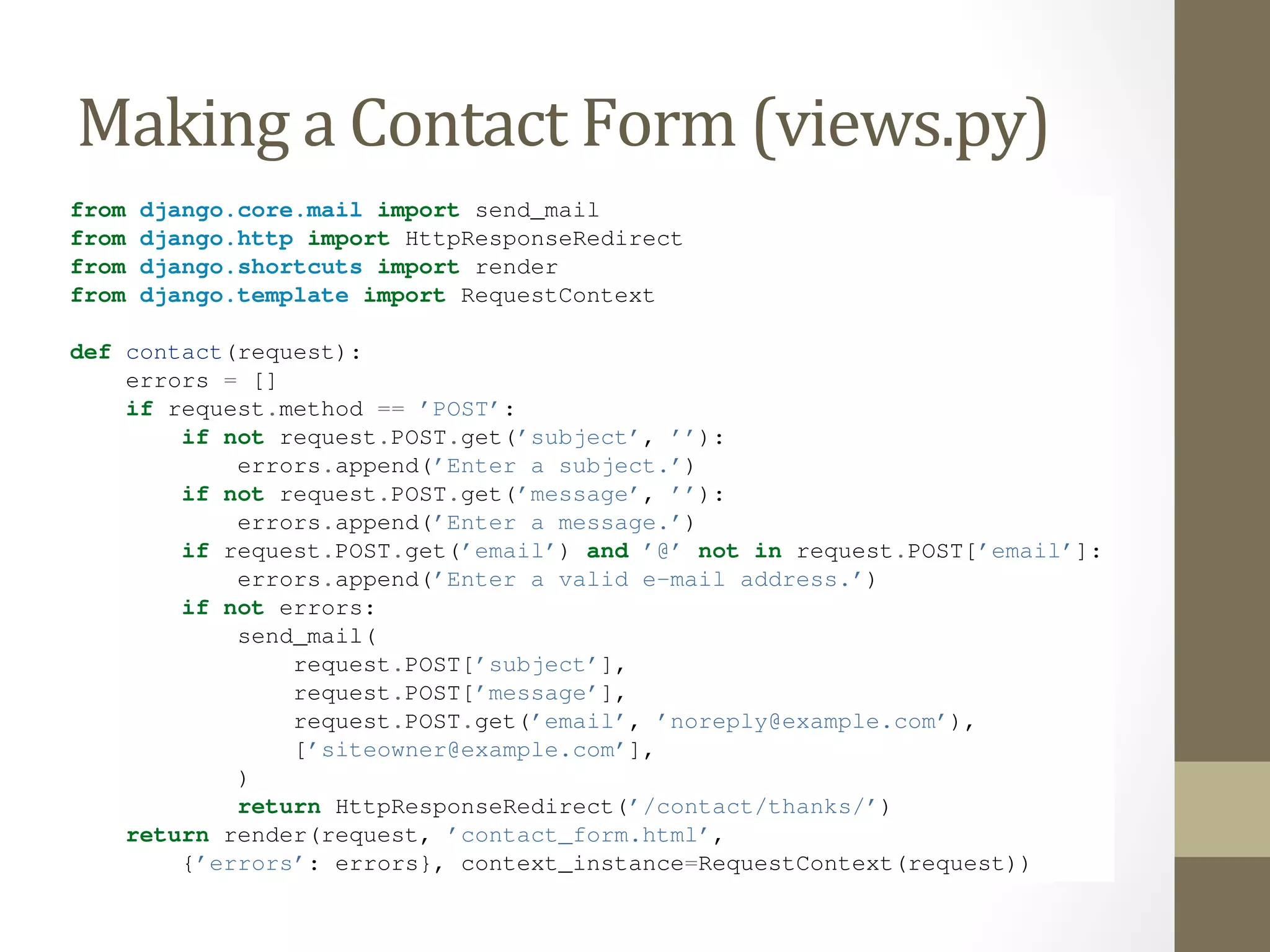 We’ve defined three fields: the subject, e-mail address and message. The second is optional, but the other two 
fields are required. Note we’re using method="post" here instead of method="get" because this form sub-mission 
has a side effect – it sends an e-mail. Also, we copied the error-displaying code from our previous template 
search_If Making 
form.html. 
we continue down the a 
road Contact 
established by our Form 
search() view (from views.the previous py) 
section, a naive version of our 
contact() view might look like this: 
from django.core.mail import send_mail 
from django.http import HttpResponseRedirect 
from django.shortcuts import render 
from django.template import RequestContext 
def contact(request): 
errors = [] 
if request.method == ’POST’: 
if not request.POST.get(’subject’, ’’): 
errors.append(’Enter a subject.’) 
if not request.POST.get(’message’, ’’): 
errors.append(’Enter a message.’) 
if request.POST.get(’email’) and ’@’ not in request.POST[’email’]: 
errors.append(’Enter a valid e-mail address.’) 
if not errors: 
send_mail( 
request.POST[’subject’], 
request.POST[’message’], 
request.POST.get(’email’, ’noreply@example.com’), 
[’siteowner@example.com’], 
) 
return HttpResponseRedirect(’/contact/thanks/’) 
return render(request, ’contact_form.html’, 
{’errors’: errors}, context_instance=RequestContext(request)) 
#todo - explain CSRF token 
(If you’re following along, you may be wondering whether to put this view in the file. It doesn’t 
 