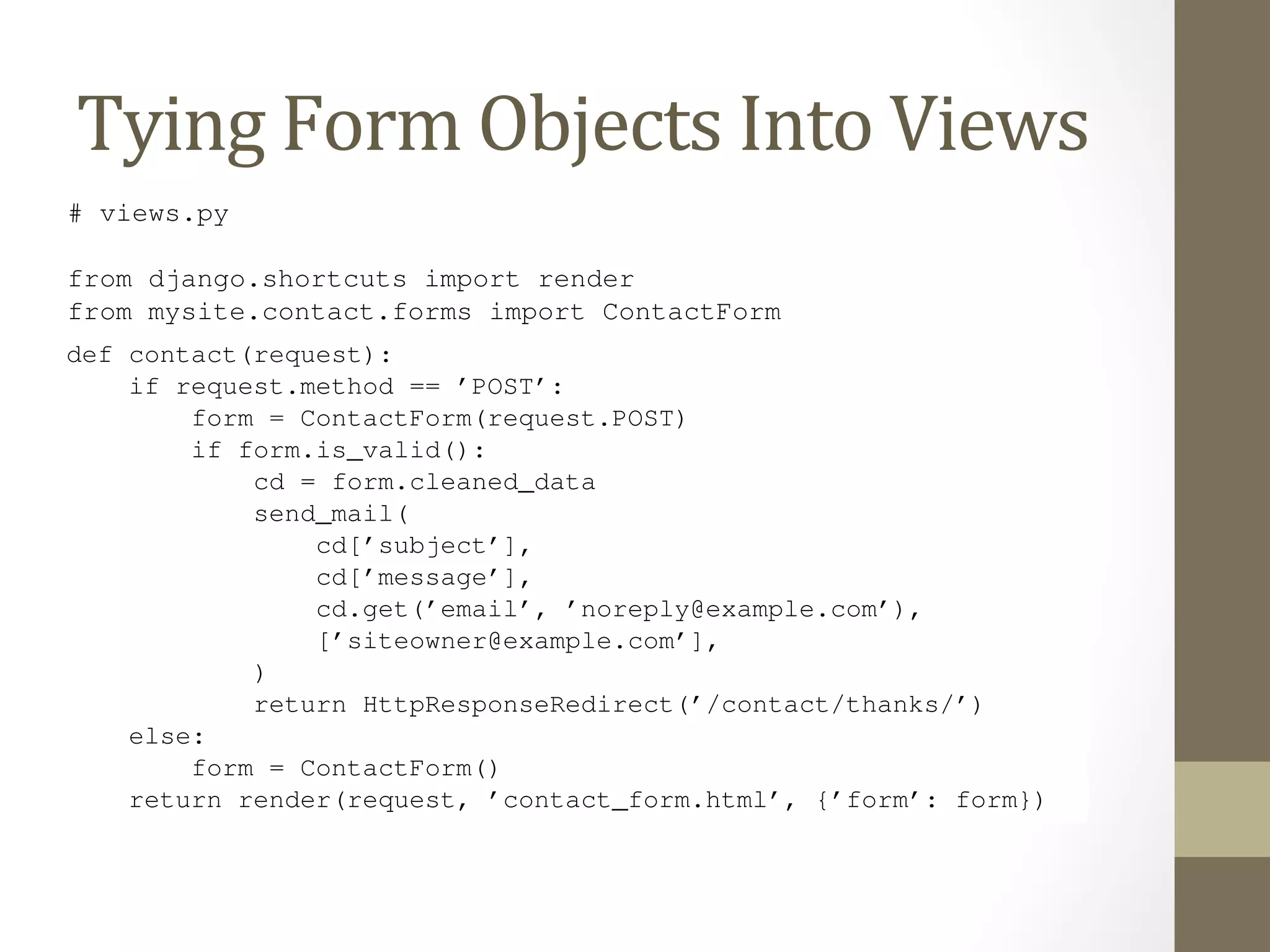 8.7 Tying Form Objects Into Views 
Tying 
Form 
Objects 
Into 
Views 
With some basic knowledge about Form classes, you might see how we can use this infrastructure to the cruft in our contact() view. Here’s how we can rewrite contact() to use the forms framework: 
# views.py 
Book Documentation, Release def contact(request): 
Django from django.shortcuts import render 
from mysite.contact.forms import ContactForm 
if request.method == ’POST’: 
116 Chapter 8. Chapter form = ContactForm(request.POST) 
if form.is_valid(): 
cd = form.cleaned_data 
send_mail( 
cd[’subject’], 
cd[’message’], 
cd.get(’email’, ’noreply@example.com’), 
[’siteowner@example.com’], 
) 
return HttpResponseRedirect(’/contact/thanks/’) 
else: 
form = ContactForm() 
return render(request, ’contact_form.html’, {’form’: form}) 
# contact_form.html 
<html> 
<head> 
 