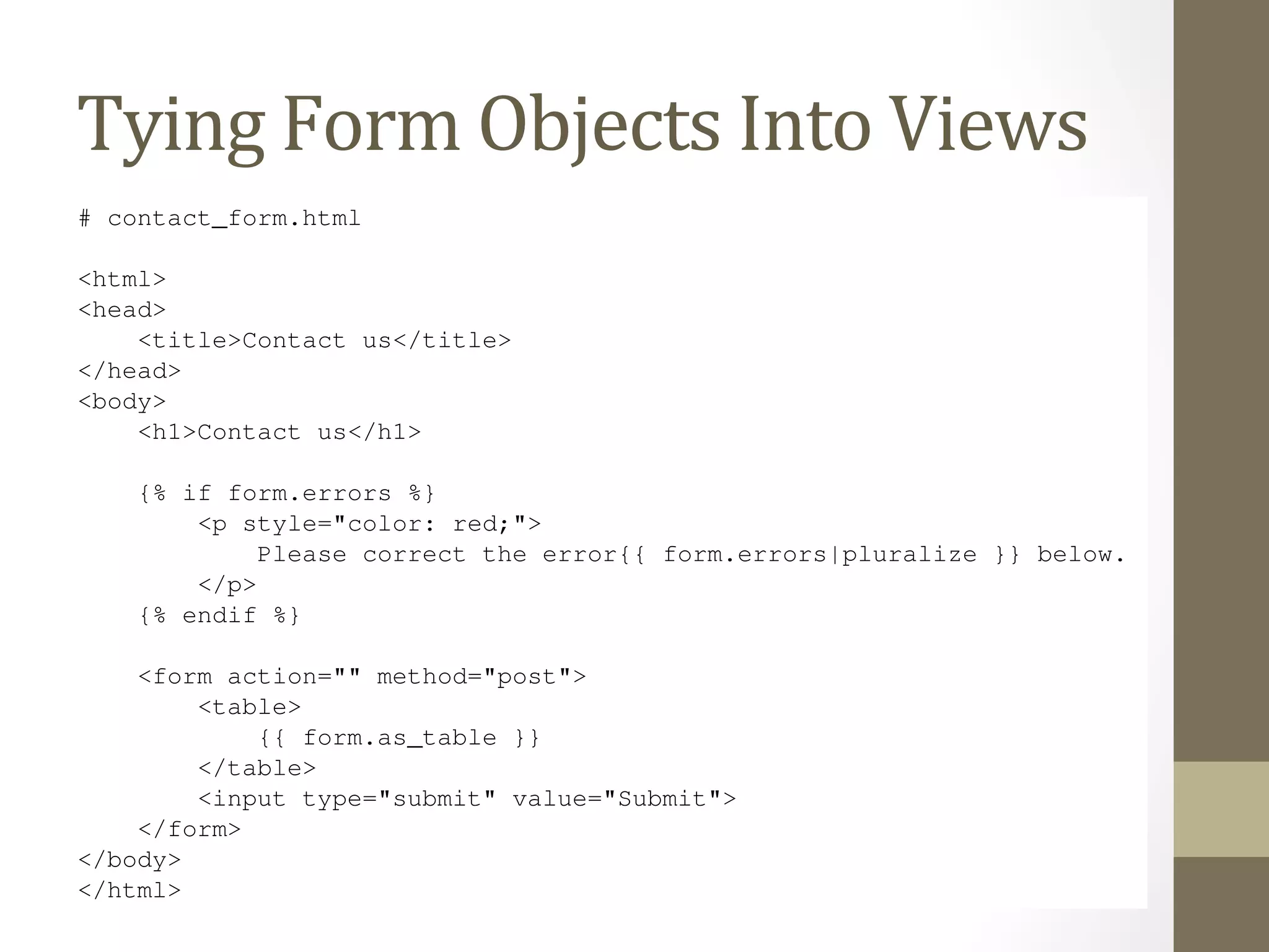 [’siteowner@example.com’], 
) 
return HttpResponseRedirect(’/contact/thanks/’) 
Tying 
else: 
form = Form 
ContactForm() 
Objects 
Into 
Views 
return render(request, ’contact_form.html’, {’form’: form}) 
# contact_form.html 
<html> 
<head> 
<title>Contact us</title> 
</head> 
<body> 
<h1>Contact us</h1> 
{% if form.errors %} 
<p style="color: red;"> 
Please correct the error{{ form.errors|pluralize }} below. 
</p> 
{% endif %} 
<form action="" method="post"> 
<table> 
{{ form.as_table }} 
</table> 
<input type="submit" value="Submit"> 
</form> 
</body> 
</html> 
Look at how much cruft we’ve been able to remove! Django’s forms framework handles the HTML display,  