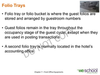 Folio Trays
• Folio tray or folio bucket is where the guest folios are
stored and arranged by guestroom numbers
• Guest folios remain in the tray throughout the
occupancy stage of the guest cycle, except when they
are used in posting transactions
• A second folio tray is normally located in the hotel’s
accounting office
11
Chapter 7 – Front Office Equipments
 
