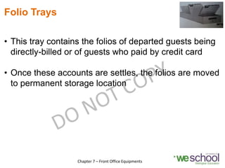 Folio Trays
• This tray contains the folios of departed guests being
directly-billed or of guests who paid by credit card
• Once these accounts are settles, the folios are moved
to permanent storage location
12
Chapter 7 – Front Office Equipments
 