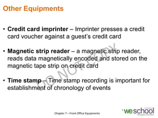 Other Equipments
• Credit card imprinter – Imprinter presses a credit
card voucher against a guest’s credit card
• Magnetic strip reader – a magnetic strip reader,
reads data magnetically encoded and stored on the
magnetic tape strip on credit card
• Time stamp – Time stamp recording is important for
establishment of chronology of events
15
Chapter 7 – Front Office Equipments
 