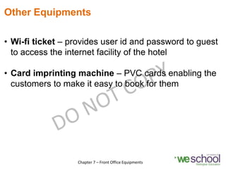 Other Equipments
• Wi-fi ticket – provides user id and password to guest
to access the internet facility of the hotel
• Card imprinting machine – PVC cards enabling the
customers to make it easy to book for them
17
Chapter 7 – Front Office Equipments
 