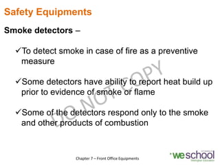 Safety Equipments
Smoke detectors –
To detect smoke in case of fire as a preventive
measure
Some detectors have ability to report heat build up
prior to evidence of smoke or flame
Some of the detectors respond only to the smoke
and other products of combustion
19
Chapter 7 – Front Office Equipments
 