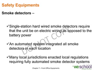 Safety Equipments
Smoke detectors –
Single-station hard wired smoke detectors require
that the unit be on electric wiring as opposed to the
battery power
An automated system integrated all smoke
detectors in each location
Many local jurisdictions enacted local regulations
requiring fully automated smoke detector systems
20
Chapter 7 – Front Office Equipments
 