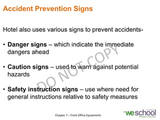 Accident Prevention Signs
Hotel also uses various signs to prevent accidents-
• Danger signs – which indicate the immediate
dangers ahead
• Caution signs – used to warn against potential
hazards
• Safety instruction signs – use where need for
general instructions relative to safety measures
24
Chapter 7 – Front Office Equipments
 