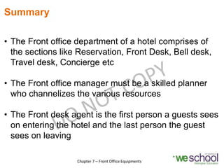 Summary
• The Front office department of a hotel comprises of
the sections like Reservation, Front Desk, Bell desk,
Travel desk, Concierge etc
• The Front office manager must be a skilled planner
who channelizes the various resources
• The Front desk agent is the first person a guests sees
on entering the hotel and the last person the guest
sees on leaving
25
Chapter 7 – Front Office Equipments
 
