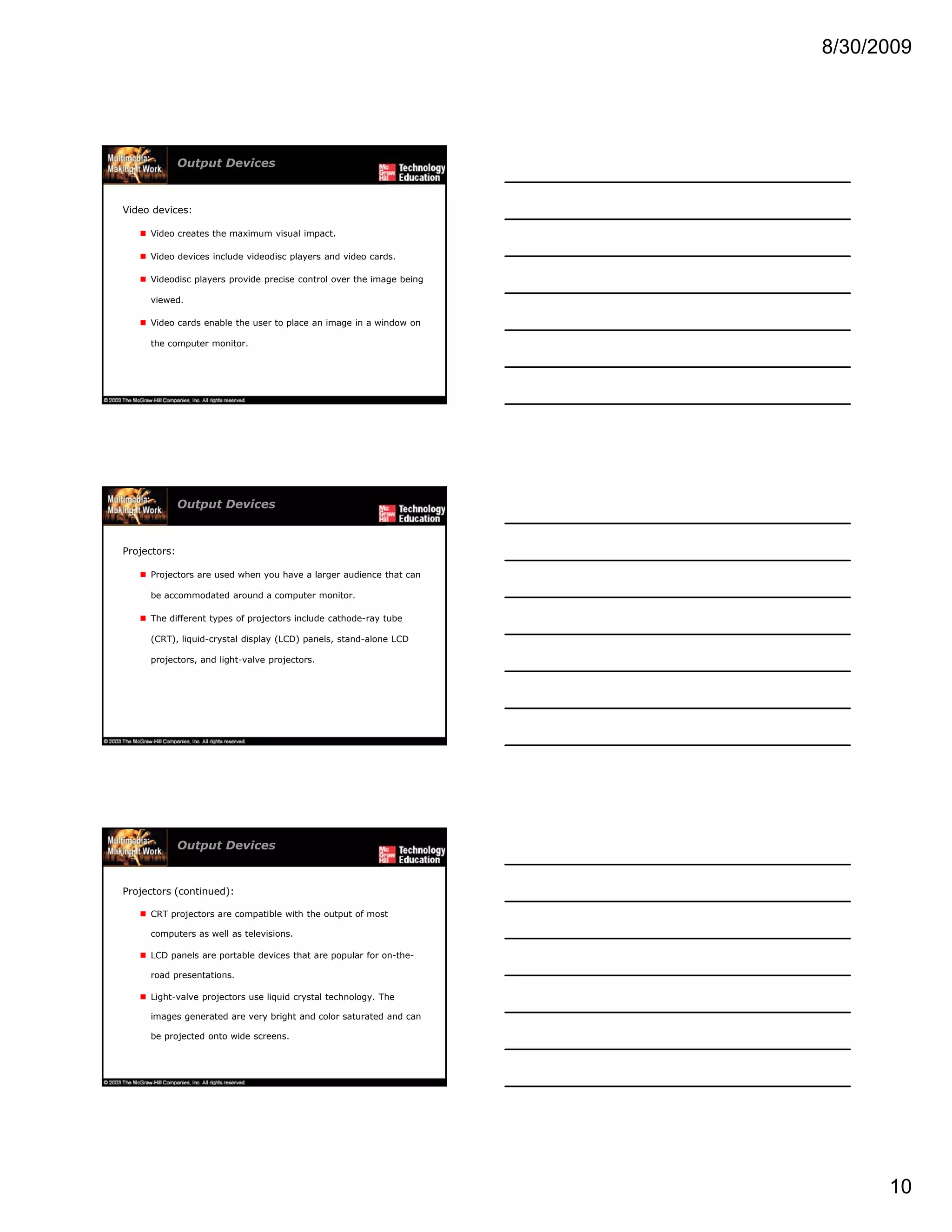 8/30/2009
10
Output Devices
Video devices:
Video creates the maximum visual impact.
Video devices include videodisc players and video cards.
Videodisc players provide precise control over the image being
viewed.
Video cards enable the user to place an image in a window on
the computer monitor.
Output Devices
Projectors:
Projectors are used when you have a larger audience that can
be accommodated around a computer monitor.
Th diff t t f j t i l d th d t bThe different types of projectors include cathode-ray tube
(CRT), liquid-crystal display (LCD) panels, stand-alone LCD
projectors, and light-valve projectors.
Output Devices
Projectors (continued):
CRT projectors are compatible with the output of most
computers as well as televisions.
LCD panels are portable devices that are popular for on-the-LCD panels are portable devices that are popular for on the
road presentations.
Light-valve projectors use liquid crystal technology. The
images generated are very bright and color saturated and can
be projected onto wide screens.
 