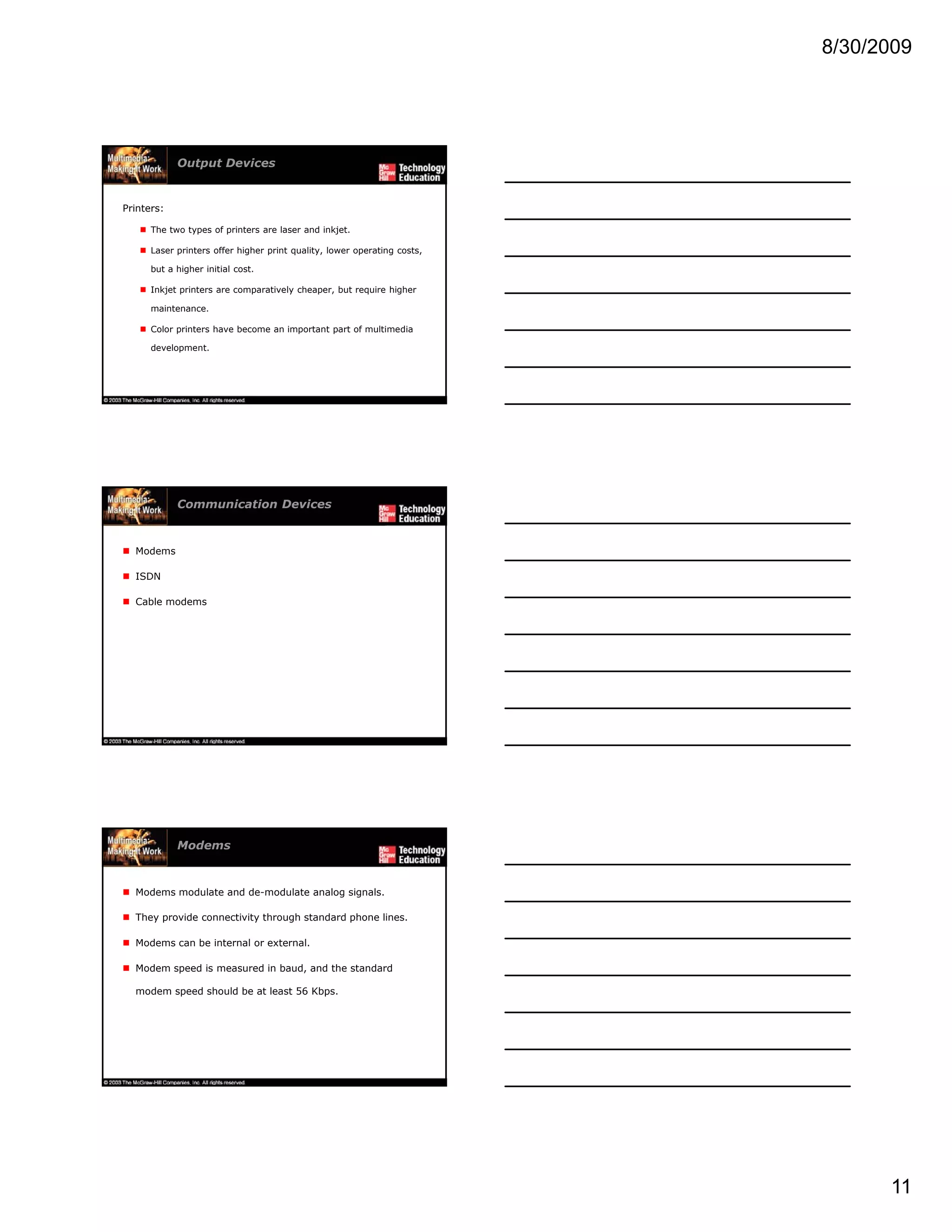 8/30/2009
11
Output Devices
Printers:
The two types of printers are laser and inkjet.
Laser printers offer higher print quality, lower operating costs,
but a higher initial cost.
Inkjet printers are comparatively cheaper, but require higher
maintenance.
Color printers have become an important part of multimedia
development.
Communication Devices
Modems
ISDN
Cable modems
Modems
Modems modulate and de-modulate analog signals.
They provide connectivity through standard phone lines.
Modems can be internal or external.
Modem speed is measured in baud, and the standard
modem speed should be at least 56 Kbps.
 