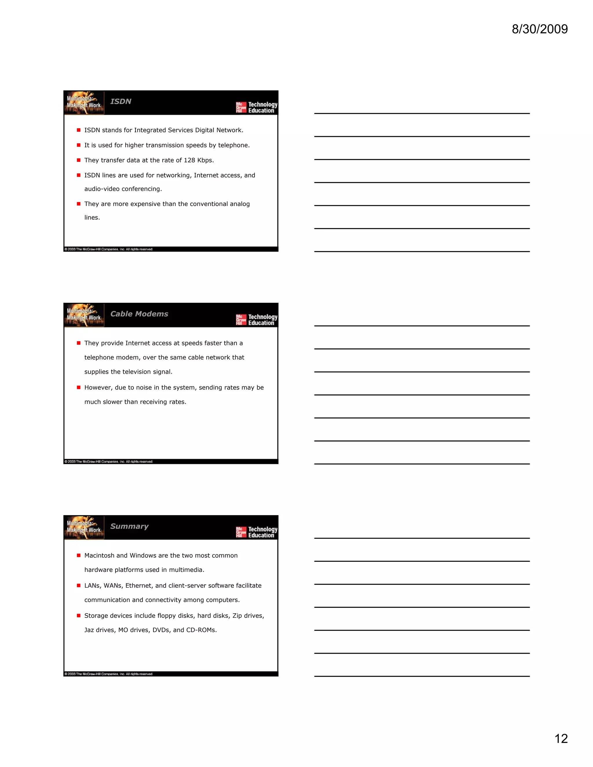 8/30/2009
12
ISDN
ISDN stands for Integrated Services Digital Network.
It is used for higher transmission speeds by telephone.
They transfer data at the rate of 128 Kbps.
ISDN lines are used for networking, Internet access, and
audio-video conferencing.
They are more expensive than the conventional analog
lines.
Cable Modems
They provide Internet access at speeds faster than a
telephone modem, over the same cable network that
supplies the television signal.
However, due to noise in the system, sending rates may be
much slower than receiving rates.
Summary
Macintosh and Windows are the two most common
hardware platforms used in multimedia.
LANs, WANs, Ethernet, and client-server software facilitate
communication and connectivity among computers.
Storage devices include floppy disks, hard disks, Zip drives,
Jaz drives, MO drives, DVDs, and CD-ROMs.
 