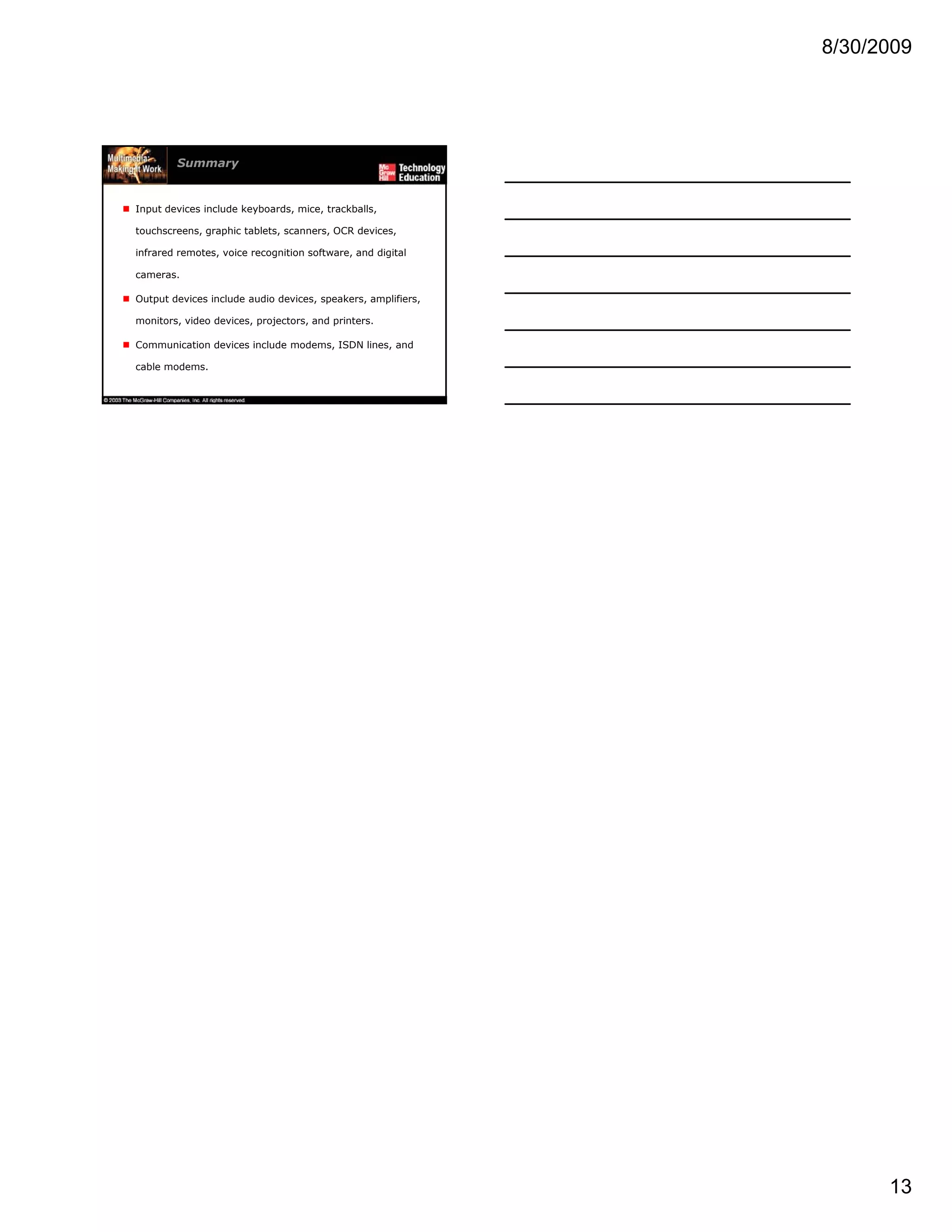 8/30/2009
13
Summary
Input devices include keyboards, mice, trackballs,
touchscreens, graphic tablets, scanners, OCR devices,
infrared remotes, voice recognition software, and digital
camerascameras.
Output devices include audio devices, speakers, amplifiers,
monitors, video devices, projectors, and printers.
Communication devices include modems, ISDN lines, and
cable modems.
 